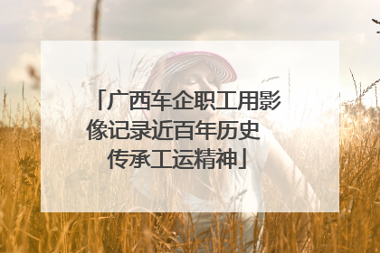 广西车企职工用影像记录近百年历史 传承工运精神