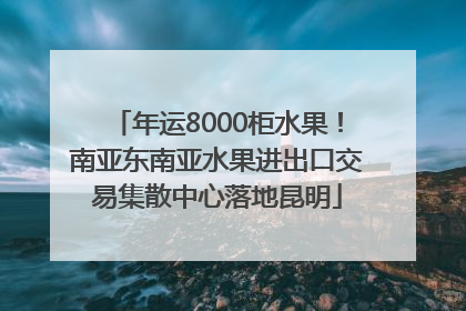 年运8000柜水果！南亚东南亚水果进出口交易集散中心落地昆明
