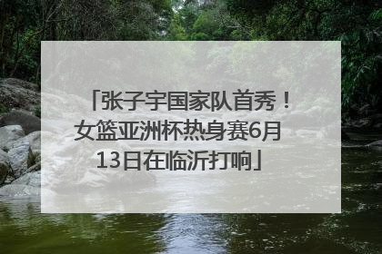 张子宇国家队首秀！女篮亚洲杯热身赛6月13日在临沂打响