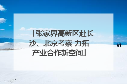 张家界高新区赴长沙、北京考察 力拓产业合作新空间