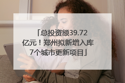 总投资额39.72亿元！郑州拟新增入库7个城市更新项目