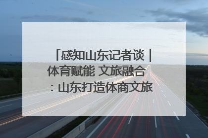 感知山东记者谈｜体育赋能 文旅融合：山东打造体商文旅融合发展新格局