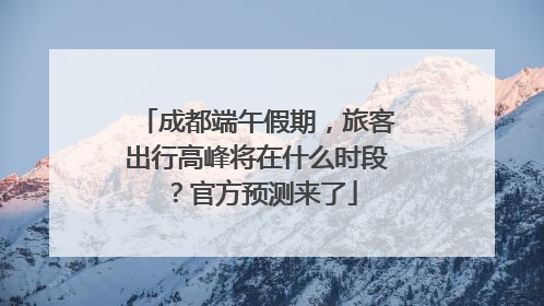 成都端午假期，旅客出行高峰将在什么时段？官方预测来了