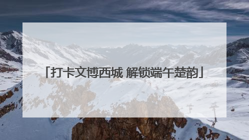 打卡文博西城 解锁端午楚韵