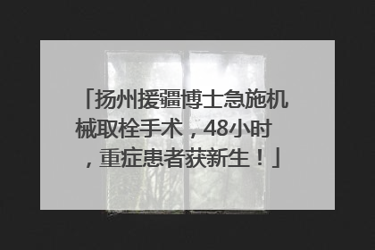 扬州援疆博士急施机械取栓手术，48小时，重症患者获新生！