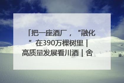 把一座酒厂，“融化”在390万棵树里｜高质量发展看川酒｜舍得酒｜舍得酒业｜舍得老酒｜沱牌酒