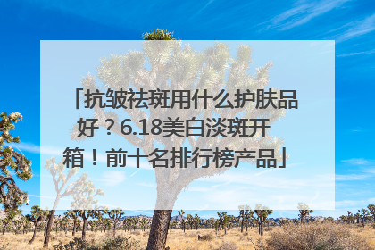抗皱祛斑用什么护肤品好？6.18美白淡斑开箱！前十名排行榜产品