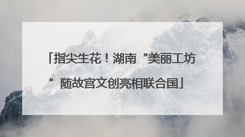 指尖生花！湖南“美丽工坊”随故宫文创亮相联合国