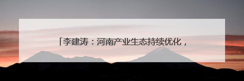 李建涛：河南产业生态持续优化，期待与各地携手谱写合作新篇章