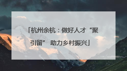 杭州余杭：做好人才“聚引留” 助力乡村振兴