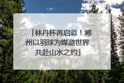 林丹杯再启幕！郴州以羽球为媒邀世界共赴山水之约