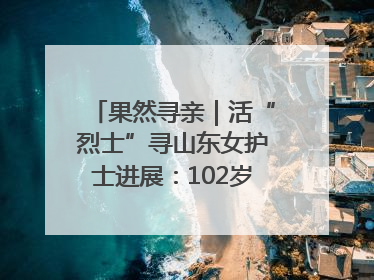 果然寻亲｜活“烈士”寻山东女护士进展：102岁老兵提供新线索