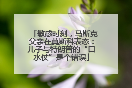 敏感时刻，马斯克父亲在莫斯科表态：儿子与特朗普的“口水仗”是个错误