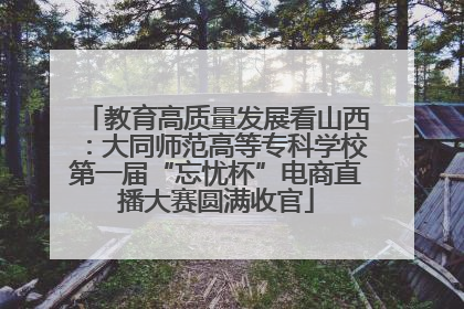 教育高质量发展看山西：大同师范高等专科学校第一届“忘忧杯”电商直播大赛圆满收官