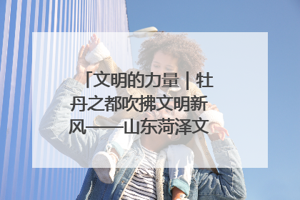 文明的力量｜牡丹之都吹拂文明新风——山东菏泽文明创建一线见闻
