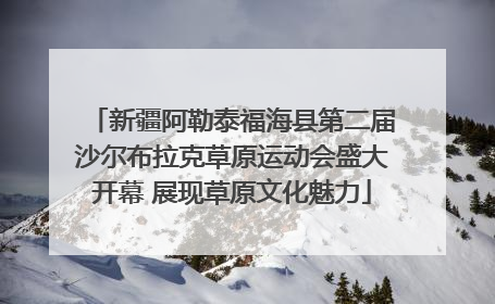 新疆阿勒泰福海县第二届沙尔布拉克草原运动会盛大开幕 展现草原文化魅力