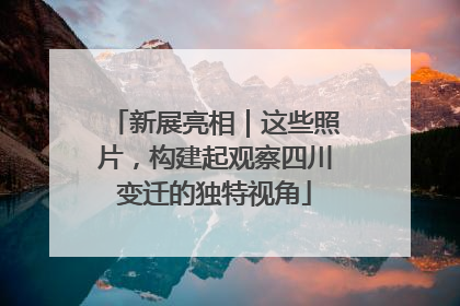新展亮相｜这些照片，构建起观察四川变迁的独特视角