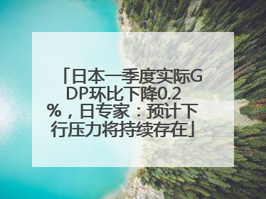 日本一季度实际GDP环比下降0.2%，日专家：预计下行压力将持续存在