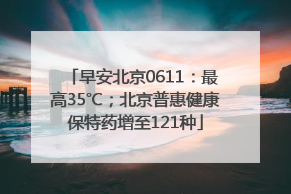 早安北京0611：最高35℃；北京普惠健康保特药增至121种