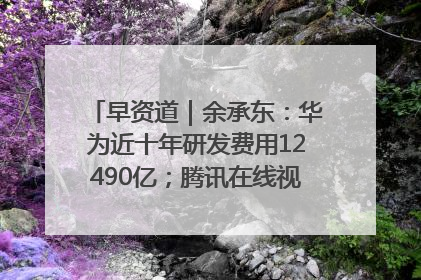 早资道｜余承东：华为近十年研发费用12490亿；腾讯在线视频重大组织调整