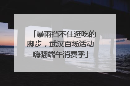 暴雨挡不住逛吃的脚步，武汉百场活动嗨翻端午消费季