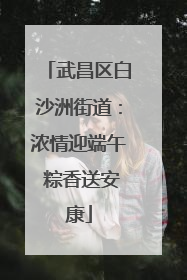 武昌区白沙洲街道：浓情迎端午 粽香送安康