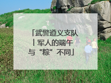 武警遵义支队︱军人的端午 与“粽”不同