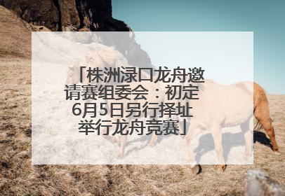 株洲渌口龙舟邀请赛组委会：初定6月5日另行择址举行龙舟竞赛
