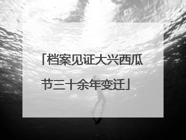 档案见证大兴西瓜节三十余年变迁