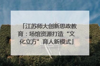 江苏师大创新思政教育：场馆资源打造“文化立方”育人新模式