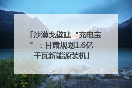 沙漠戈壁建“充电宝”：甘肃规划1.6亿千瓦新能源装机