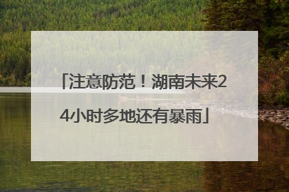 注意防范！湖南未来24小时多地还有暴雨