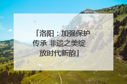 洛阳：加强保护传承 非遗之美绽放时代新韵