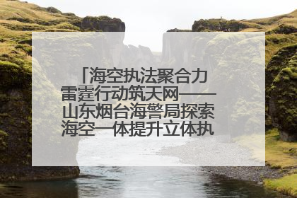 海空执法聚合力 雷霆行动筑天网——山东烟台海警局探索海空一体提升立体执法效能纪实