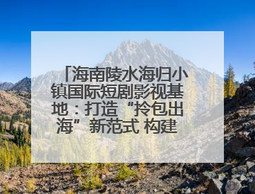 海南陵水海归小镇国际短剧影视基地：打造“拎包出海”新范式 构建全球影视产业“新热土”
