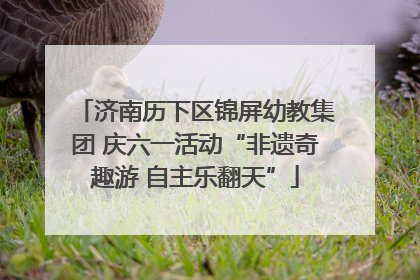 济南历下区锦屏幼教集团 庆六一活动“非遗奇趣游 自主乐翻天”
