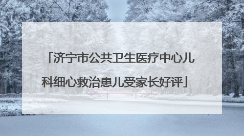 济宁市公共卫生医疗中心儿科细心救治患儿受家长好评