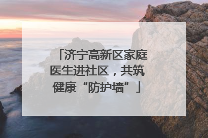 济宁高新区家庭医生进社区，共筑健康“防护墙”