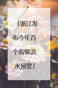 浙江发布今年首个省级洪水预警