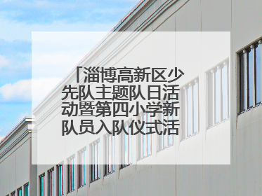 淄博高新区少先队主题队日活动暨第四小学新队员入队仪式活动圆满举行