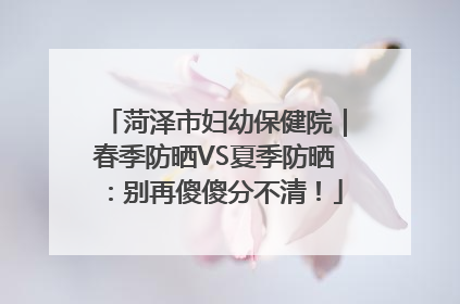 菏泽市妇幼保健院｜春季防晒VS夏季防晒：别再傻傻分不清！