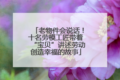 老物件会说话！十名劳模工匠带着“宝贝”讲述劳动创造幸福的故事