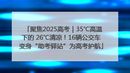 聚焦2025高考｜35℃高温下的 26℃清凉！16辆公交车变身“助考驿站”为高考护航