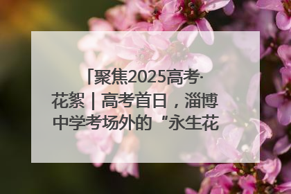 聚焦2025高考·花絮｜高考首日，淄博中学考场外的“永生花”传递温暖与祝福