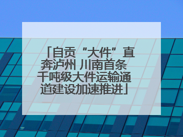 自贡“大件”直奔泸州 川南首条千吨级大件运输通道建设加速推进