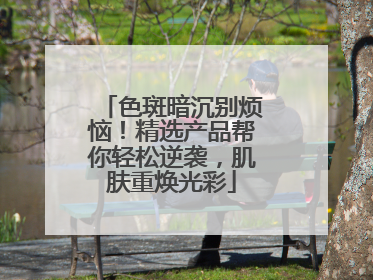 色斑暗沉别烦恼！精选产品帮你轻松逆袭，肌肤重焕光彩