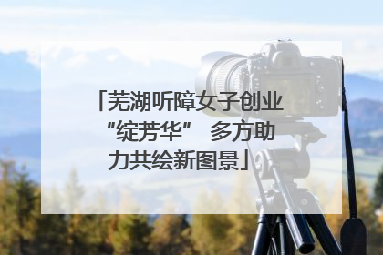 芜湖听障女子创业“绽芳华” 多方助力共绘新图景