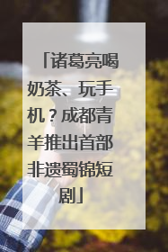 诸葛亮喝奶茶、玩手机？成都青羊推出首部非遗蜀锦短剧