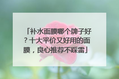 补水面膜哪个牌子好？十大平价又好用的面膜，良心推荐不踩雷