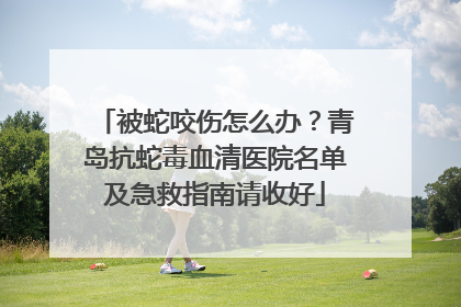 被蛇咬伤怎么办？青岛抗蛇毒血清医院名单及急救指南请收好